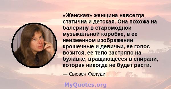 «Женская» женщина навсегда статична и детская. Она похожа на балерину в старомодной музыкальной коробке, в ее неизменном изображении крошечные и девичьи, ее голос возится, ее тело застряло на булавке, вращающееся в