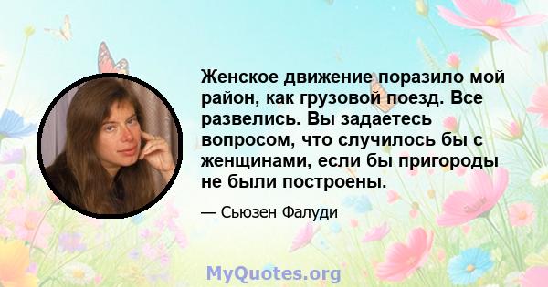 Женское движение поразило мой район, как грузовой поезд. Все развелись. Вы задаетесь вопросом, что случилось бы с женщинами, если бы пригороды не были построены.