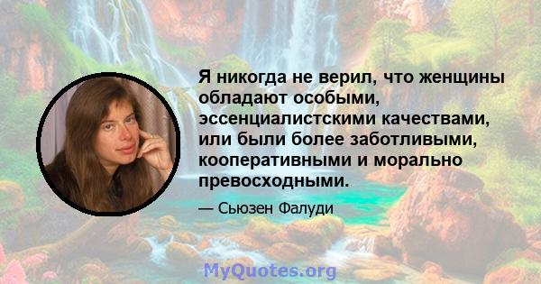 Я никогда не верил, что женщины обладают особыми, эссенциалистскими качествами, или были более заботливыми, кооперативными и морально превосходными.