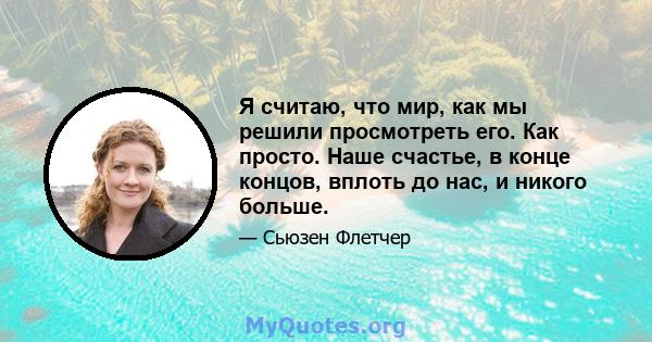 Я считаю, что мир, как мы решили просмотреть его. Как просто. Наше счастье, в конце концов, вплоть до нас, и никого больше.