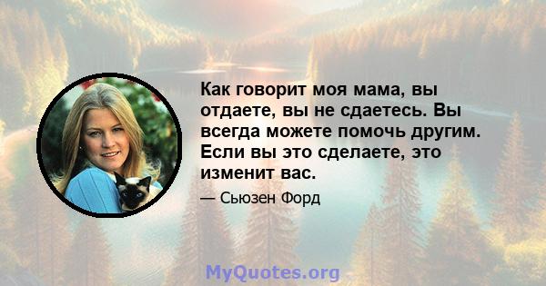 Как говорит моя мама, вы отдаете, вы не сдаетесь. Вы всегда можете помочь другим. Если вы это сделаете, это изменит вас.