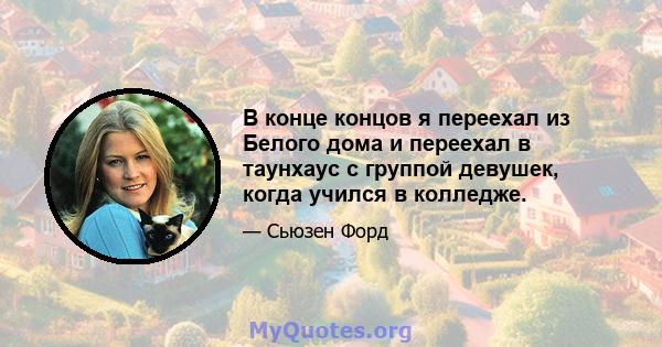 В конце концов я переехал из Белого дома и переехал в таунхаус с группой девушек, когда учился в колледже.