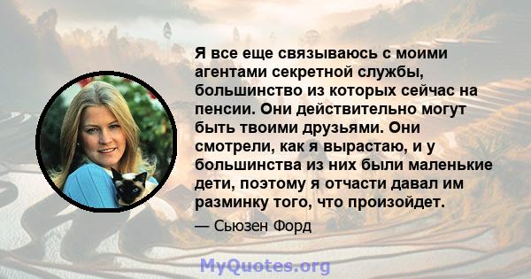 Я все еще связываюсь с моими агентами секретной службы, большинство из которых сейчас на пенсии. Они действительно могут быть твоими друзьями. Они смотрели, как я вырастаю, и у большинства из них были маленькие дети,