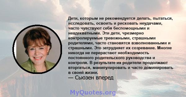 Дети, которым не рекомендуется делать, пытаться, исследовать, освоить и рисковать неудачами, часто чувствуют себя беспомощными и неадекватными. Эти дети, чрезмерно контролируемые тревожными, страшными родителями, часто