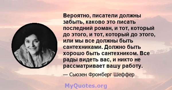 Вероятно, писатели должны забыть, каково это писать последний роман, и тот, который до этого, и тот, который до этого, или мы все должны быть сантехниками. Должно быть хорошо быть сантехником. Все рады видеть вас, и