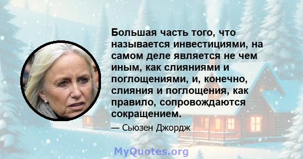 Большая часть того, что называется инвестициями, на самом деле является не чем иным, как слияниями и поглощениями, и, конечно, слияния и поглощения, как правило, сопровождаются сокращением.