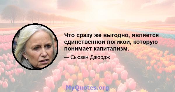 Что сразу же выгодно, является единственной логикой, которую понимает капитализм.