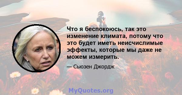 Что я беспокоюсь, так это изменение климата, потому что это будет иметь неисчислимые эффекты, которые мы даже не можем измерить.