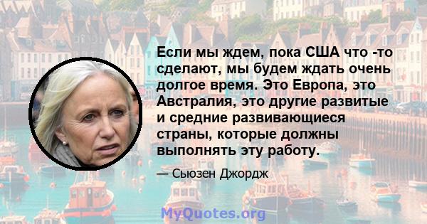 Если мы ждем, пока США что -то сделают, мы будем ждать очень долгое время. Это Европа, это Австралия, это другие развитые и средние развивающиеся страны, которые должны выполнять эту работу.