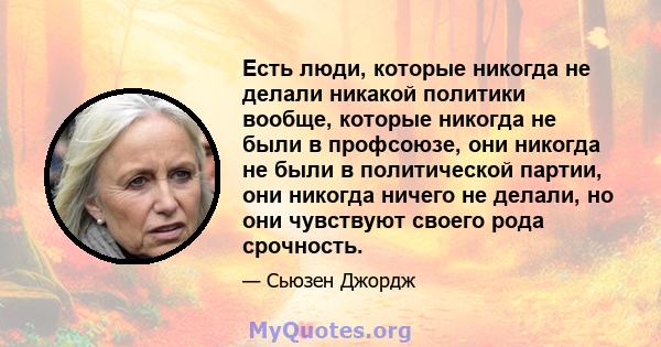 Есть люди, которые никогда не делали никакой политики вообще, которые никогда не были в профсоюзе, они никогда не были в политической партии, они никогда ничего не делали, но они чувствуют своего рода срочность.