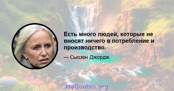 Есть много людей, которые не вносят ничего в потребление и производство.