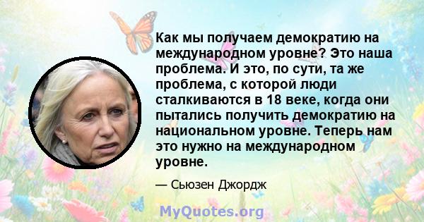 Как мы получаем демократию на международном уровне? Это наша проблема. И это, по сути, та же проблема, с которой люди сталкиваются в 18 веке, когда они пытались получить демократию на национальном уровне. Теперь нам это 