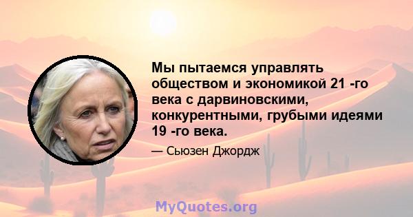 Мы пытаемся управлять обществом и экономикой 21 -го века с дарвиновскими, конкурентными, грубыми идеями 19 -го века.