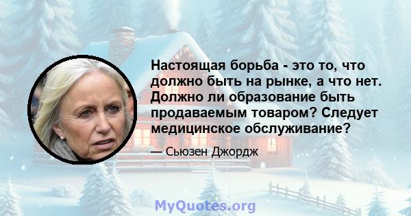 Настоящая борьба - это то, что должно быть на рынке, а что нет. Должно ли образование быть продаваемым товаром? Следует медицинское обслуживание?