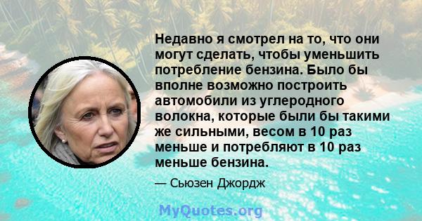 Недавно я смотрел на то, что они могут сделать, чтобы уменьшить потребление бензина. Было бы вполне возможно построить автомобили из углеродного волокна, которые были бы такими же сильными, весом в 10 раз меньше и