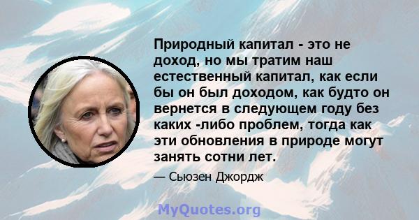 Природный капитал - это не доход, но мы тратим наш естественный капитал, как если бы он был доходом, как будто он вернется в следующем году без каких -либо проблем, тогда как эти обновления в природе могут занять сотни