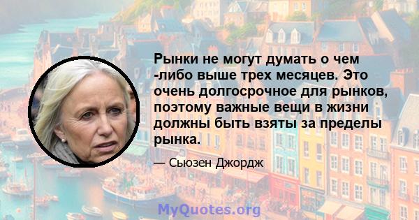 Рынки не могут думать о чем -либо выше трех месяцев. Это очень долгосрочное для рынков, поэтому важные вещи в жизни должны быть взяты за пределы рынка.