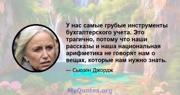 У нас самые грубые инструменты бухгалтерского учета. Это трагично, потому что наши рассказы и наша национальная арифметика не говорят нам о вещах, которые нам нужно знать.