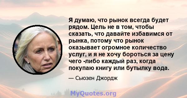 Я думаю, что рынок всегда будет рядом. Цель не в том, чтобы сказать, что давайте избавимся от рынка, потому что рынок оказывает огромное количество услуг, и я не хочу бороться за цену чего -либо каждый раз, когда