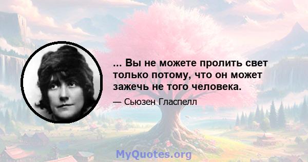 ... Вы не можете пролить свет только потому, что он может зажечь не того человека.