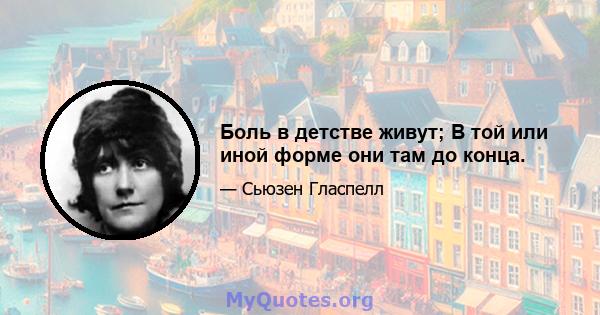 Боль в детстве живут; В той или иной форме они там до конца.