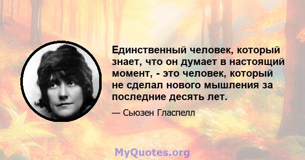 Единственный человек, который знает, что он думает в настоящий момент, - это человек, который не сделал нового мышления за последние десять лет.