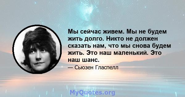 Мы сейчас живем. Мы не будем жить долго. Никто не должен сказать нам, что мы снова будем жить. Это наш маленький. Это наш шанс.