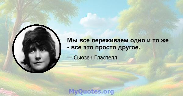 Мы все переживаем одно и то же - все это просто другое.