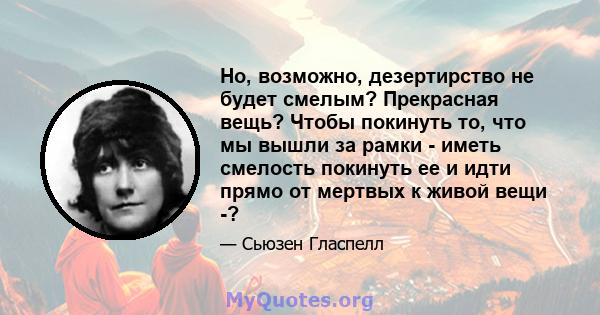 Но, возможно, дезертирство не будет смелым? Прекрасная вещь? Чтобы покинуть то, что мы вышли за рамки - иметь смелость покинуть ее и идти прямо от мертвых к живой вещи -?