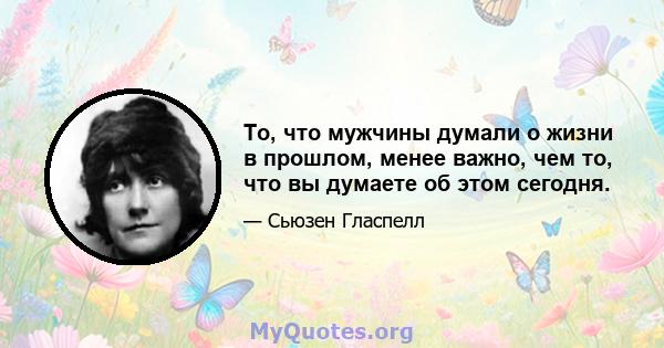 То, что мужчины думали о жизни в прошлом, менее важно, чем то, что вы думаете об этом сегодня.