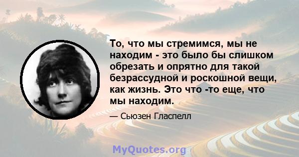 То, что мы стремимся, мы не находим - это было бы слишком обрезать и опрятно для такой безрассудной и роскошной вещи, как жизнь. Это что -то еще, что мы находим.