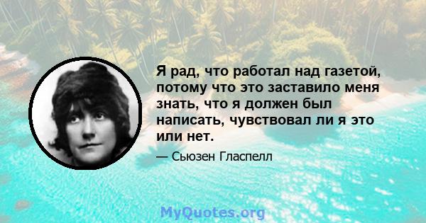 Я рад, что работал над газетой, потому что это заставило меня знать, что я должен был написать, чувствовал ли я это или нет.