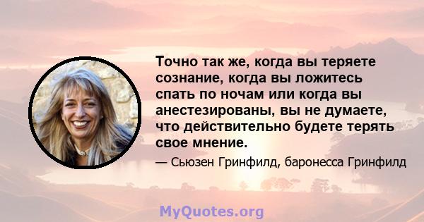 Точно так же, когда вы теряете сознание, когда вы ложитесь спать по ночам или когда вы анестезированы, вы не думаете, что действительно будете терять свое мнение.