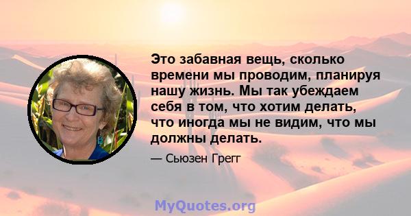 Это забавная вещь, сколько времени мы проводим, планируя нашу жизнь. Мы так убеждаем себя в том, что хотим делать, что иногда мы не видим, что мы должны делать.