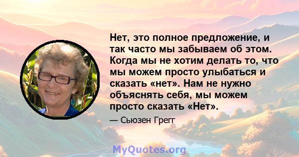 Нет, это полное предложение, и так часто мы забываем об этом. Когда мы не хотим делать то, что мы можем просто улыбаться и сказать «нет». Нам не нужно объяснять себя, мы можем просто сказать «Нет».