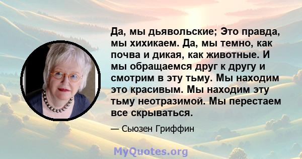 Да, мы дьявольские; Это правда, мы хихикаем. Да, мы темно, как почва и дикая, как животные. И мы обращаемся друг к другу и смотрим в эту тьму. Мы находим это красивым. Мы находим эту тьму неотразимой. Мы перестаем все