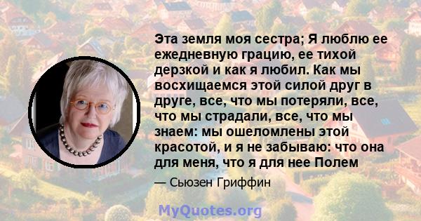 Эта земля моя сестра; Я люблю ее ежедневную грацию, ее тихой дерзкой и как я любил. Как мы восхищаемся этой силой друг в друге, все, что мы потеряли, все, что мы страдали, все, что мы знаем: мы ошеломлены этой красотой, 