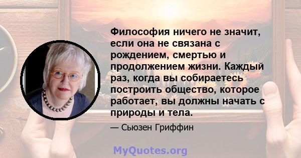 Философия ничего не значит, если она не связана с рождением, смертью и продолжением жизни. Каждый раз, когда вы собираетесь построить общество, которое работает, вы должны начать с природы и тела.