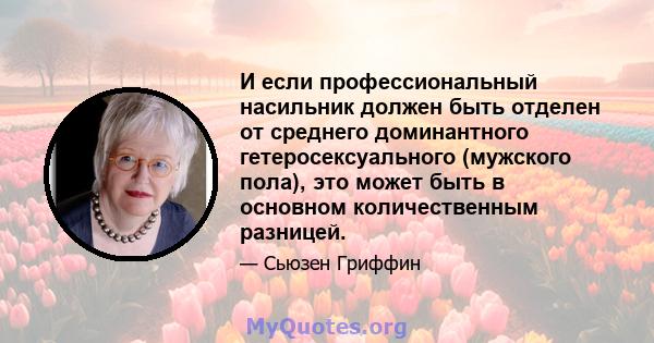 И если профессиональный насильник должен быть отделен от среднего доминантного гетеросексуального (мужского пола), это может быть в основном количественным разницей.