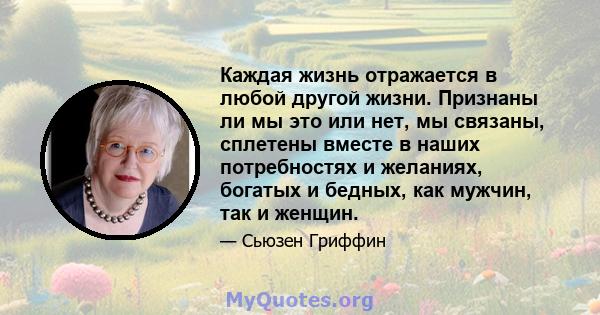 Каждая жизнь отражается в любой другой жизни. Признаны ли мы это или нет, мы связаны, сплетены вместе в наших потребностях и желаниях, богатых и бедных, как мужчин, так и женщин.