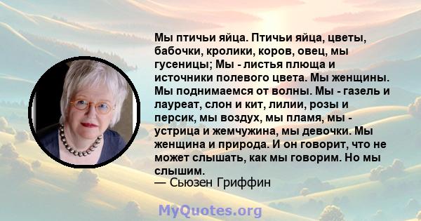 Мы птичьи яйца. Птичьи яйца, цветы, бабочки, кролики, коров, овец, мы гусеницы; Мы - листья плюща и источники полевого цвета. Мы женщины. Мы поднимаемся от волны. Мы - газель и лауреат, слон и кит, лилии, розы и персик, 