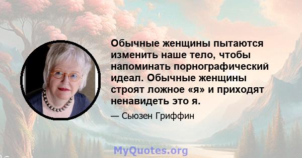 Обычные женщины пытаются изменить наше тело, чтобы напоминать порнографический идеал. Обычные женщины строят ложное «я» и приходят ненавидеть это я.