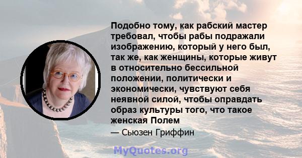 Подобно тому, как рабский мастер требовал, чтобы рабы подражали изображению, который у него был, так же, как женщины, которые живут в относительно бессильной положении, политически и экономически, чувствуют себя неявной 