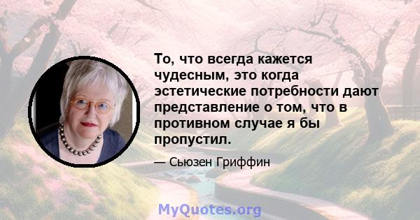 То, что всегда кажется чудесным, это когда эстетические потребности дают представление о том, что в противном случае я бы пропустил.