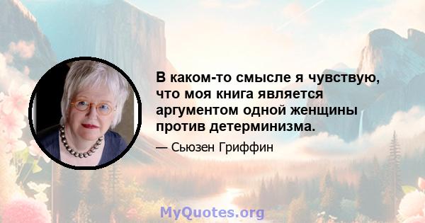 В каком-то смысле я чувствую, что моя книга является аргументом одной женщины против детерминизма.