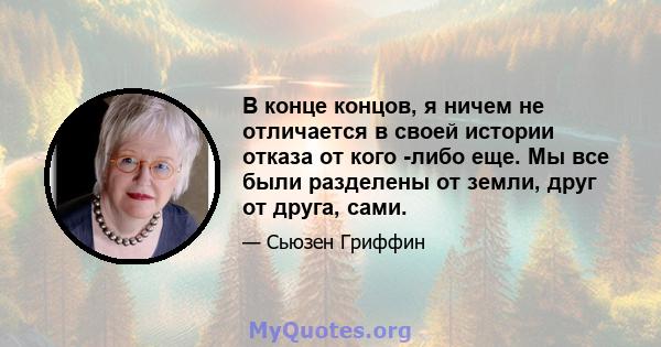 В конце концов, я ничем не отличается в своей истории отказа от кого -либо еще. Мы все были разделены от земли, друг от друга, сами.