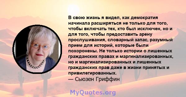 В свою жизнь я видел, как демократия начинала расширяться не только для того, чтобы включать тех, кто был исключен, но и для того, чтобы предоставить арену прослушивания, словарный запас, разумный прием для историй,