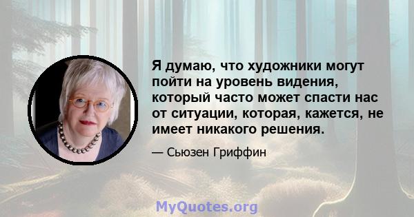 Я думаю, что художники могут пойти на уровень видения, который часто может спасти нас от ситуации, которая, кажется, не имеет никакого решения.