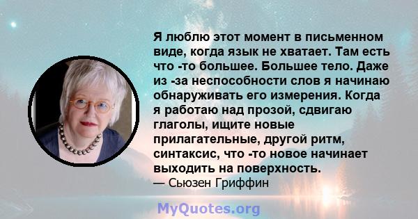 Я люблю этот момент в письменном виде, когда язык не хватает. Там есть что -то большее. Большее тело. Даже из -за неспособности слов я начинаю обнаруживать его измерения. Когда я работаю над прозой, сдвигаю глаголы,