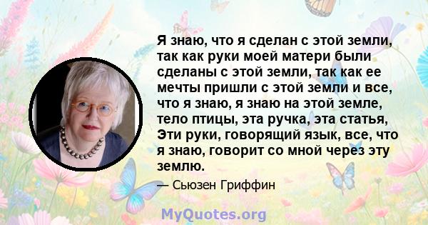 Я знаю, что я сделан с этой земли, так как руки моей матери были сделаны с этой земли, так как ее мечты пришли с этой земли и все, что я знаю, я знаю на этой земле, тело птицы, эта ручка, эта статья, Эти руки, говорящий 